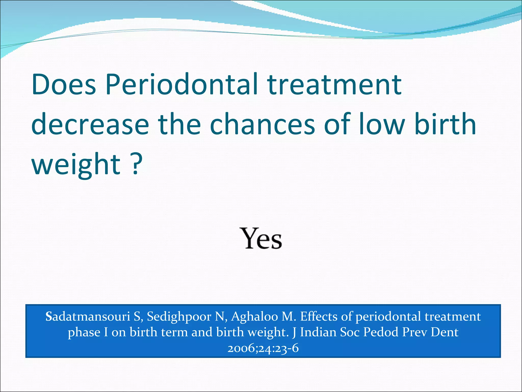Does Periodontal treatment decrease the chances of low birth weight ? S adatmansouri S, Sedighpoor N, Aghaloo M. Effects of periodontal treatment phase I on birth term and birth weight. J Indian Soc Pedod Prev Dent 2006;24:23-6 