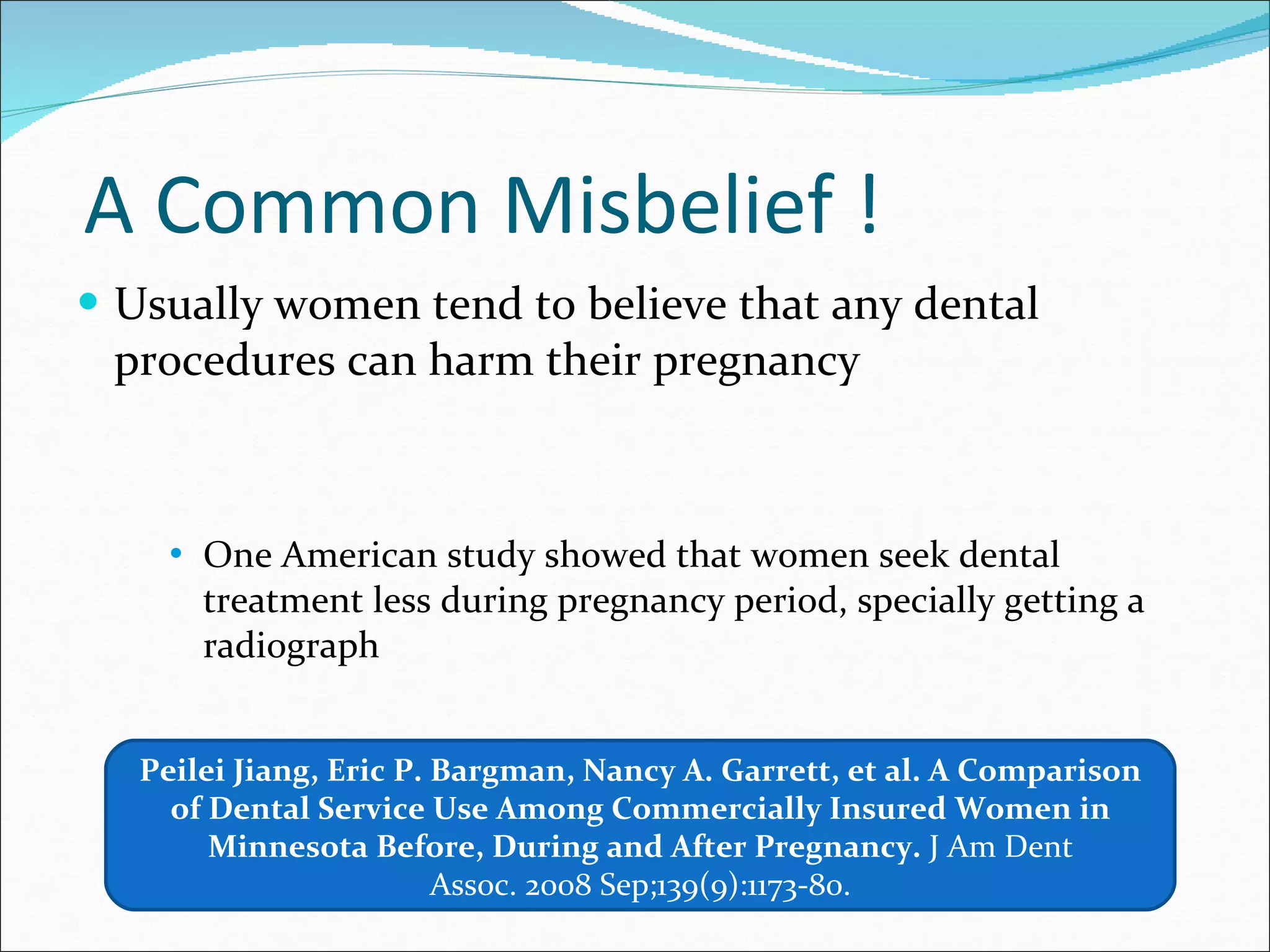 A Common Misbelief ! Usually women tend to believe that any dental procedures can harm their pregnancy One American study showed that women seek dental treatment less during pregnancy period, specially getting a radiograph Peilei Jiang, Eric P. Bargman, Nancy A. Garrett, et al. A Comparison of Dental Service Use Among Commercially Insured Women in Minnesota Before, During and After Pregnancy.  J Am Dent Assoc. 2008 Sep;139(9):1173-80. 