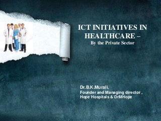 ICT INITIATIVES IN
  HEALTHCARE –
     By the Private Sector




Dr.B.K.Murali,
Founder and Managing director ,
Hope Hospitals & DrMHope
 