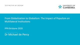 From Globalization to Globalism: The Impact of Populism on
Multilateral Institutions
PPN Brisbane 2020
Dr Michael de Percy
 