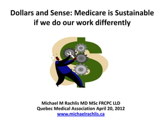 Dollars and Sense: Medicare is Sustainable
       if we do our work differently




        Michael M Rachlis MD MSc FRCPC LLD
       Quebec Medical Association April 20, 2012
               www.michaelrachlis.ca
 