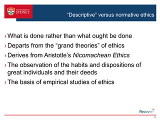 “Descriptive” versus normative ethics 
›What is done rather than what ought be done 
› Departs from the “grand theories” of ethics 
› Derives from Aristotle’s Nicomachean Ethics 
› The observation of the habits and dispositions of 
great individuals and their deeds 
› The basis of empirical studies of ethics 
10 
 