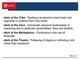 › Idols of the Tribe : Tendency to perceive more order and 
regularity in systems than truly exists. 
› Idols of the Cave : Individuals' personal weaknesses in 
reasoning due to particular personalities, likes and dislikes. 
› Idols of the Marketplace : Confusions in the use of 
language. 
› Idols of the Theatre : Following of dogma or orthodoxy and 
rather than sceptcism. 
15 
 