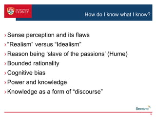 How do I know what I know? 
› Sense perception and its flaws 
› "Realism” versus “Idealism” 
› Reason being ‘slave of the passions’ (Hume) 
› Bounded rationality 
› Cognitive bias 
› Power and knowledge 
› Knowledge as a form of “discourse” 
16 
 