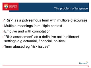 The problem of language 
› “Risk” as a polysemous term with multiple discourses 
› Multiple meanings in multiple context 
› Emotive and with connotation 
› “Risk assessment” as a definitive act in different 
settings e.g actuarial, financial, political 
› Term abused eg ”risk issues” 
18 
 