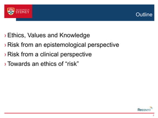 Outline 
› Ethics, Values and Knowledge 
› Risk from an epistemological perspective 
› Risk from a clinical perspective 
› Towards an ethics of “risk” 
2 
 