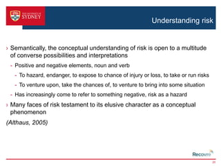 Understanding risk 
› Semantically, the conceptual understanding of risk is open to a multitude 
of converse possibilities and interpretations 
- Positive and negative elements, noun and verb 
- To hazard, endanger, to expose to chance of injury or loss, to take or run risks 
- To venture upon, take the chances of, to venture to bring into some situation 
- Has increasingly come to refer to something negative, risk as a hazard 
› Many faces of risk testament to its elusive character as a conceptual 
phenomenon 
(Althaus, 2005) 
20 
 