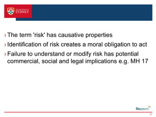 › The term 'risk' has causative properties 
› Identification of risk creates a moral obligation to act 
› Failure to understand or modify risk has potential 
commercial, social and legal implications e.g. MH 17 
21 
 