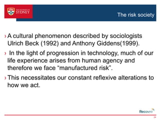 The risk society 
›A cultural phenomenon described by sociologists 
Ulrich Beck (1992) and Anthony Giddens(1999). 
› In the light of progression in technology, much of our 
life experience arises from human agency and 
therefore we face “manufactured risk”. 
› This necessitates our constant reflexive alterations to 
how we act. 
24 
 