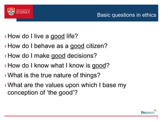 Basic questions in ethics 
› How do I live a good life? 
› How do I behave as a good citizen? 
› How do I make good decisions? 
› How do I know what I know is good? 
›What is the true nature of things? 
›What are the values upon which I base my 
conception of ‘the good’? 
4 
 