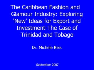 The Caribbean Fashion and  Glamour Industry: Exploring ‘New’ Ideas for Export and Investment-The Case of Trinidad and Tobago Dr. Michele Reis  September 2007 