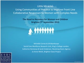 Little Miracles
Using Communities of Practice to Improve Front Line
Collaborative Responses to Women with Complex Needs
The Road to Recovery for Women and Children
Brighton 5th September 2013
Michelle Cornes & Jill Manthorpe
Social Care Workforce Research Unit, King’s College London,
Catherine Hennessy & Sarah Anderson, Revolving Doors Agency
Jo-Anne Welsh, Brighton Oasis Project
 
