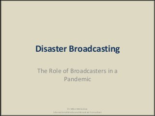Disaster Broadcasting
The Role of Broadcasters in a
Pandemic
Dr Mike McCluskey
International Media and Broadcast Consultant
 