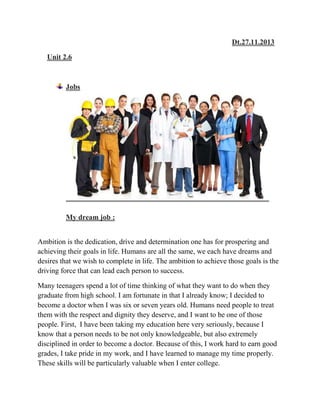 Dt.27.11.2013
Unit 2.6

Jobs

My dream job :
Ambition is the dedication, drive and determination one has for prospering and
achieving their goals in life. Humans are all the same, we each have dreams and
desires that we wish to complete in life. The ambition to achieve those goals is the
driving force that can lead each person to success.
Many teenagers spend a lot of time thinking of what they want to do when they
graduate from high school. I am fortunate in that I already know; I decided to
become a doctor when I was six or seven years old. Humans need people to treat
them with the respect and dignity they deserve, and I want to be one of those
people. First, I have been taking my education here very seriously, because I
know that a person needs to be not only knowledgeable, but also extremely
disciplined in order to become a doctor. Because of this, I work hard to earn good
grades, I take pride in my work, and I have learned to manage my time properly.
These skills will be particularly valuable when I enter college.

 