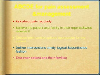 ABCDE for pain assessment
&management
 Ask about pain regularly
 Believe the patient and family in their reports &what
relieves it
 Choose pain control options appropriate for the
patient
 Deliver interventions timely, logical &coordinated
fashion
 Empower patient and their families
 