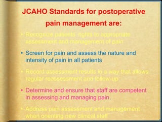 JCAHO Standards for postoperative
pain management are:
 Recognize patients’ rights to appropriate
assessment and management of pain
 Screen for pain and assess the nature and
intensity of pain in all patients
 Record assessment results in a way that allows
regular reassessment and follow-up
 Determine and ensure that staff are competent
in assessing and managing pain.
 Address pain assessment and management
when orienting new clinical staff
 