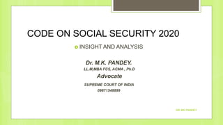 CODE ON SOCIAL SECURITY 2020
 INSIGHT AND ANALYSIS
Dr. M.K. PANDEY.
LL.M,MBA FCS, ACMA , Ph.D
Advocate
SUPREME COURT OF INDIA
09871548899
DR MK PANDEY
 