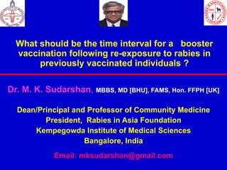 What should be the time interval for a  booster vaccination following re-exposure to rabies in previously vaccinated individuals ? Dr. M. K. Sudarshan ,  MBBS,   MD [BHU], FAMS, Hon. FFPH [UK] Dean/Principal and Professor of Community Medicine President,  Rabies in Asia Foundation Kempegowda Institute of Medical Sciences Bangalore, India Email: mksudarshan@gmail.com 