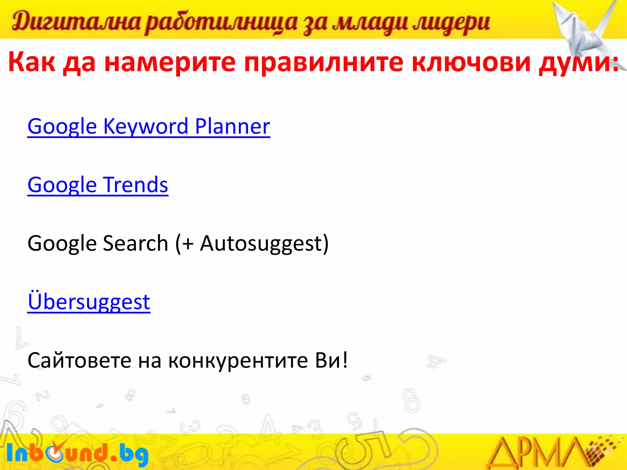 Как да намерите правилните ключови думи:
Google Keyword Planner
Google Trends

Google Search (+ Autosuggest)
Übersuggest
Сайтовете на конкурентите Ви!

 