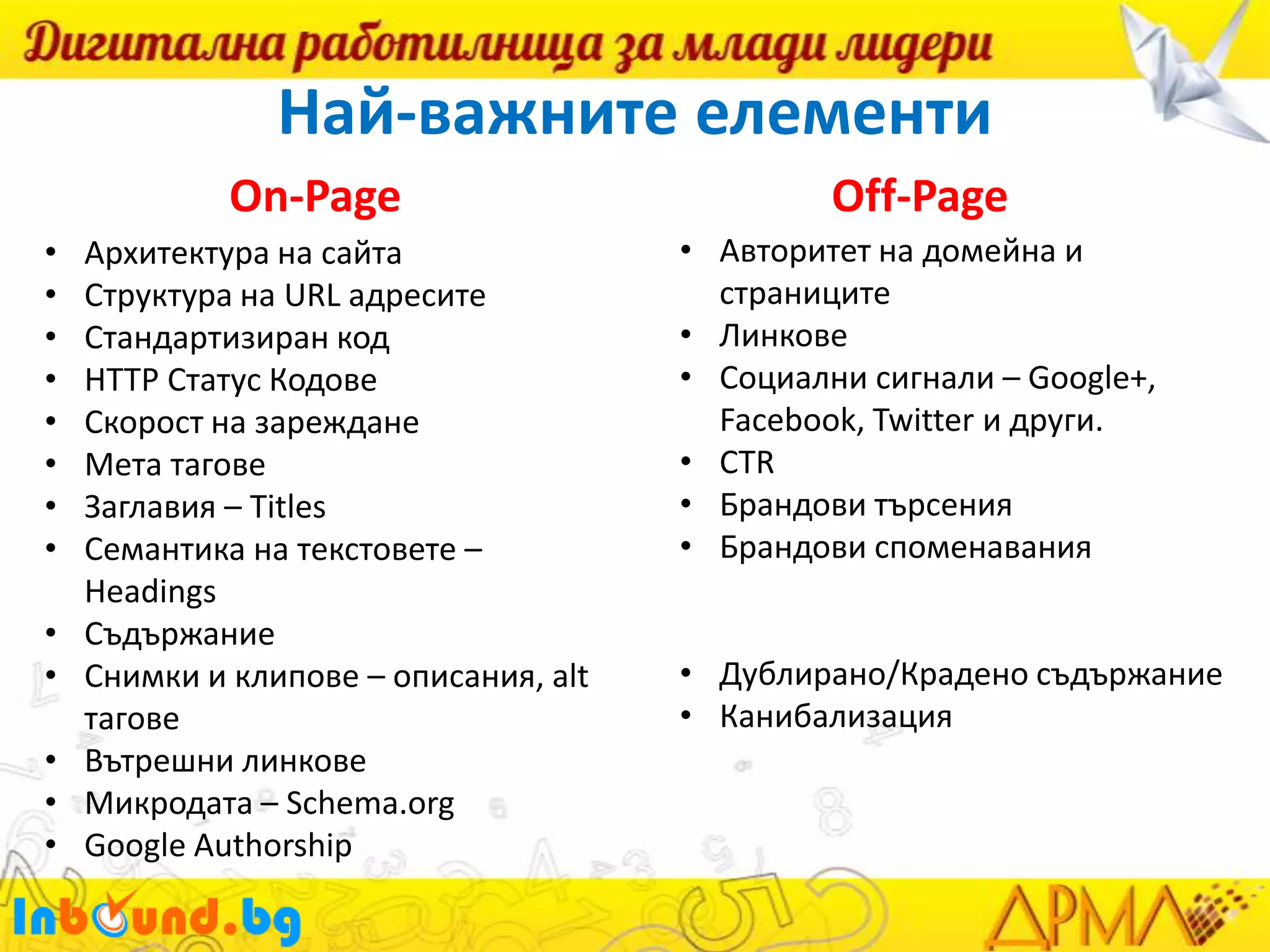 Най-важните елементи
On-Page
•
•
•
•
•
•
•
•

•
•
•
•
•

Архитектура на сайта
Структура на URL адресите
Стандартизиран код
HTTP Статус Кодове
Скорост на зареждане
Мета тагове
Заглавия – Titles
Семантика на текстовете –
Headings
Съдържание
Снимки и клипове – описания, alt
тагове
Вътрешни линкове
Микродата – Schema.org
Google Authorship

Off-Page
• Авторитет на домейна и
страниците
• Линкове
• Социални сигнали – Google+,
Facebook, Twitter и други.
• CTR
• Брандови търсения
• Брандови споменавания
• Дублирано/Крадено съдържание
• Канибализация

 