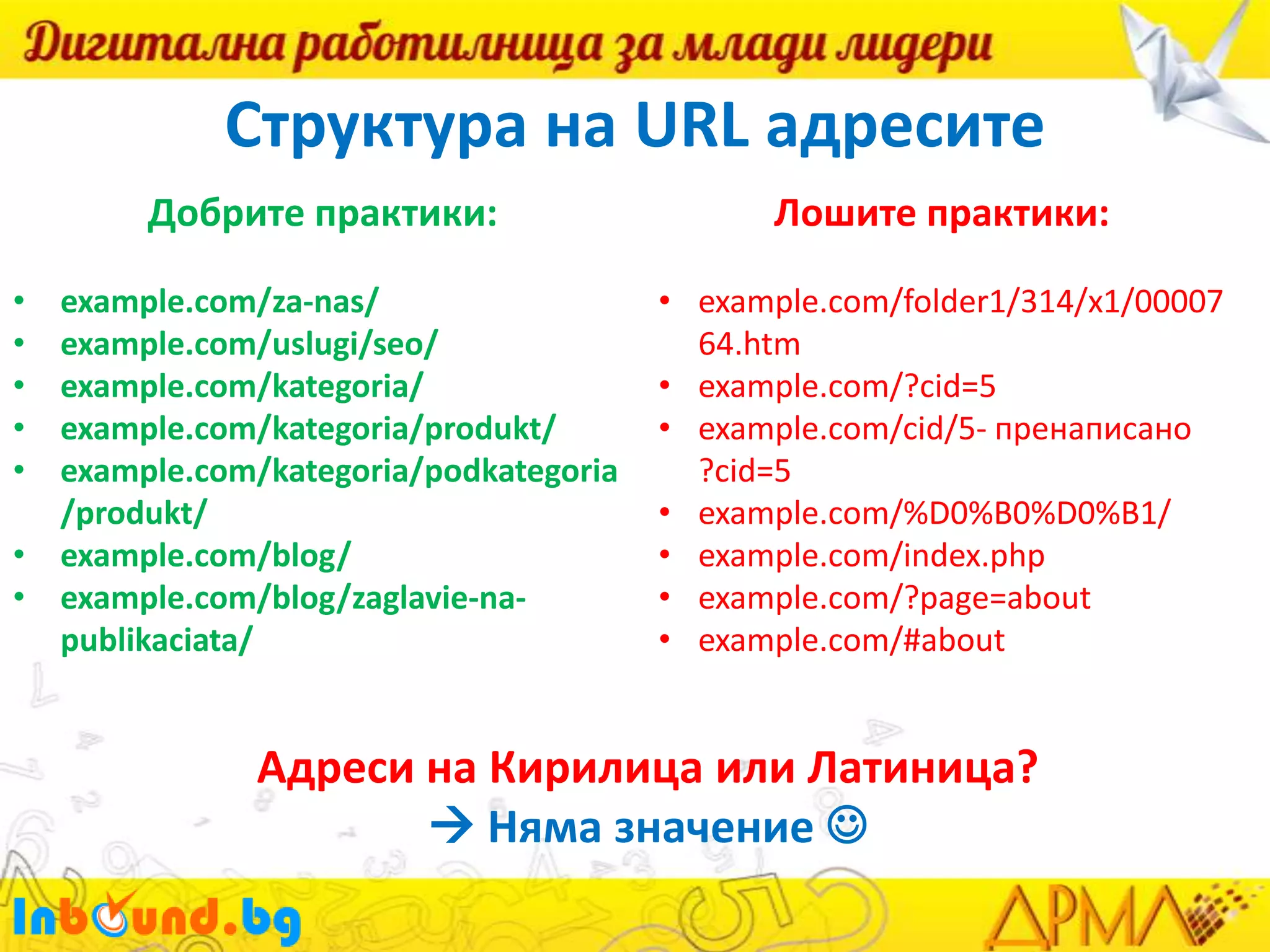 Структура на URL адресите
Добрите практики:

Лошите практики:

example.com/za-nas/
example.com/uslugi/seo/
example.com/kategoria/
example.com/kategoria/produkt/
example.com/kategoria/podkategoria
/produkt/
• example.com/blog/
• example.com/blog/zaglavie-napublikaciata/

• example.com/folder1/314/x1/00007
64.htm
• example.com/?cid=5
• example.com/cid/5- пренаписано
?cid=5
• example.com/%D0%B0%D0%B1/
• example.com/index.php
• example.com/?page=about
• example.com/#about

•
•
•
•
•

Адреси на Кирилица или Латиница?
 Няма значение 

 