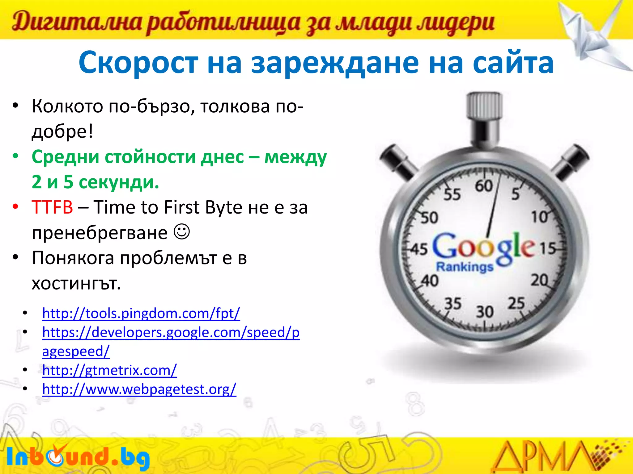 Скорост на зареждане на сайта
• Колкото по-бързо, толкова подобре!
• Средни стойности днес – между
2 и 5 секунди.
• TTFB – Time to First Byte не е за
пренебрегване 
• Понякога проблемът е в
хостингът.
• http://tools.pingdom.com/fpt/
• https://developers.google.com/speed/p
agespeed/
• http://gtmetrix.com/
• http://www.webpagetest.org/

 