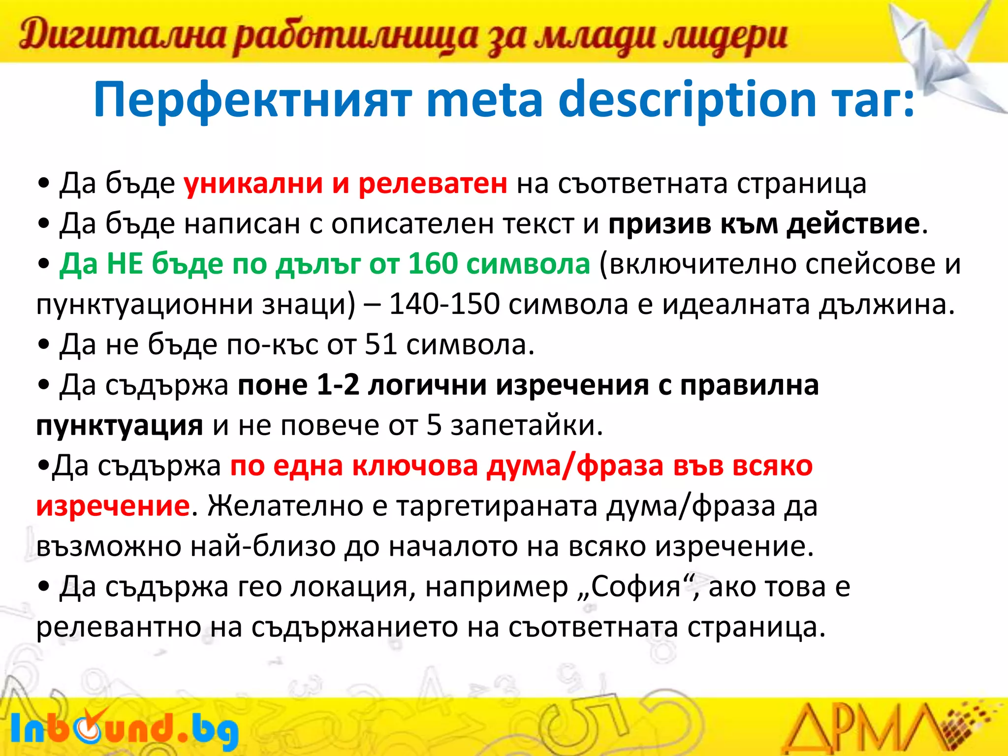 Перфектният meta description таг:
• Да бъде уникални и релеватен на съответната страница
• Да бъде написан с описателен текст и призив към действие.
• Да НЕ бъде по дълъг от 160 символа (включително спейсове и
пунктуационни знаци) – 140-150 символа е идеалната дължина.
• Да не бъде по-къс от 51 символа.
• Да съдържа поне 1-2 логични изречения с правилна
пунктуация и не повече от 5 запетайки.
•Да съдържа по една ключова дума/фраза във всяко
изречение. Желателно е таргетираната дума/фраза да
възможно най-близо до началото на всяко изречение.
• Да съдържа гео локация, например „София“, ако това е
релевантно на съдържанието на съответната страница.

 