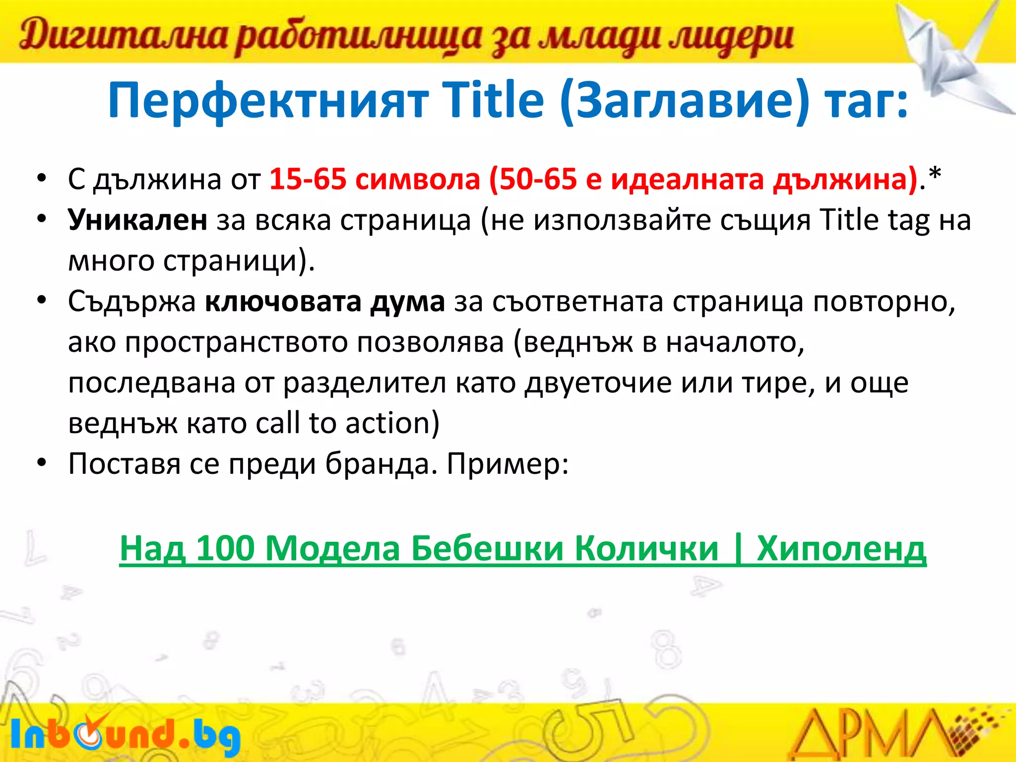 Перфектният Title (Заглавие) таг:
• С дължина от 15-65 символа (50-65 е идеалната дължина).*
• Уникален за всяка страница (не използвайте същия Title tag на
много страници).
• Съдържа ключовата дума за съответната страница повторно,
ако пространството позволява (веднъж в началото,
последвана от разделител като двуеточие или тире, и още
веднъж като call to action)
• Поставя се преди бранда. Пример:

Над 100 Модела Бебешки Колички | Хиполенд

 