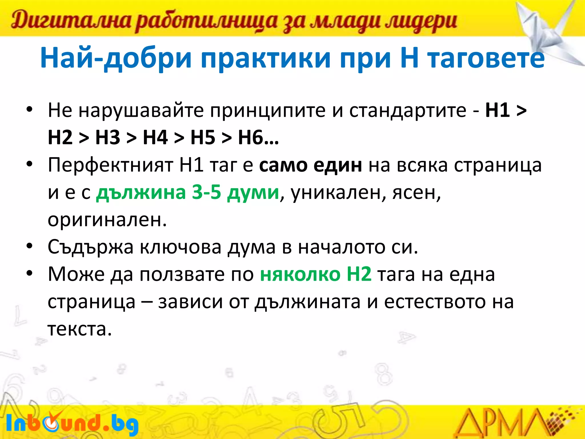 Най-добри практики при H таговете
• Не нарушавайте принципите и стандартите - H1 >
H2 > H3 > H4 > H5 > H6…
• Перфектният H1 таг е само един на всяка страница
и е с дължина 3-5 думи, уникален, ясен,
оригинален.
• Съдържа ключова дума в началото си.
• Може да ползвате по няколко H2 тага на една
страница – зависи от дължината и естеството на
текста.

 