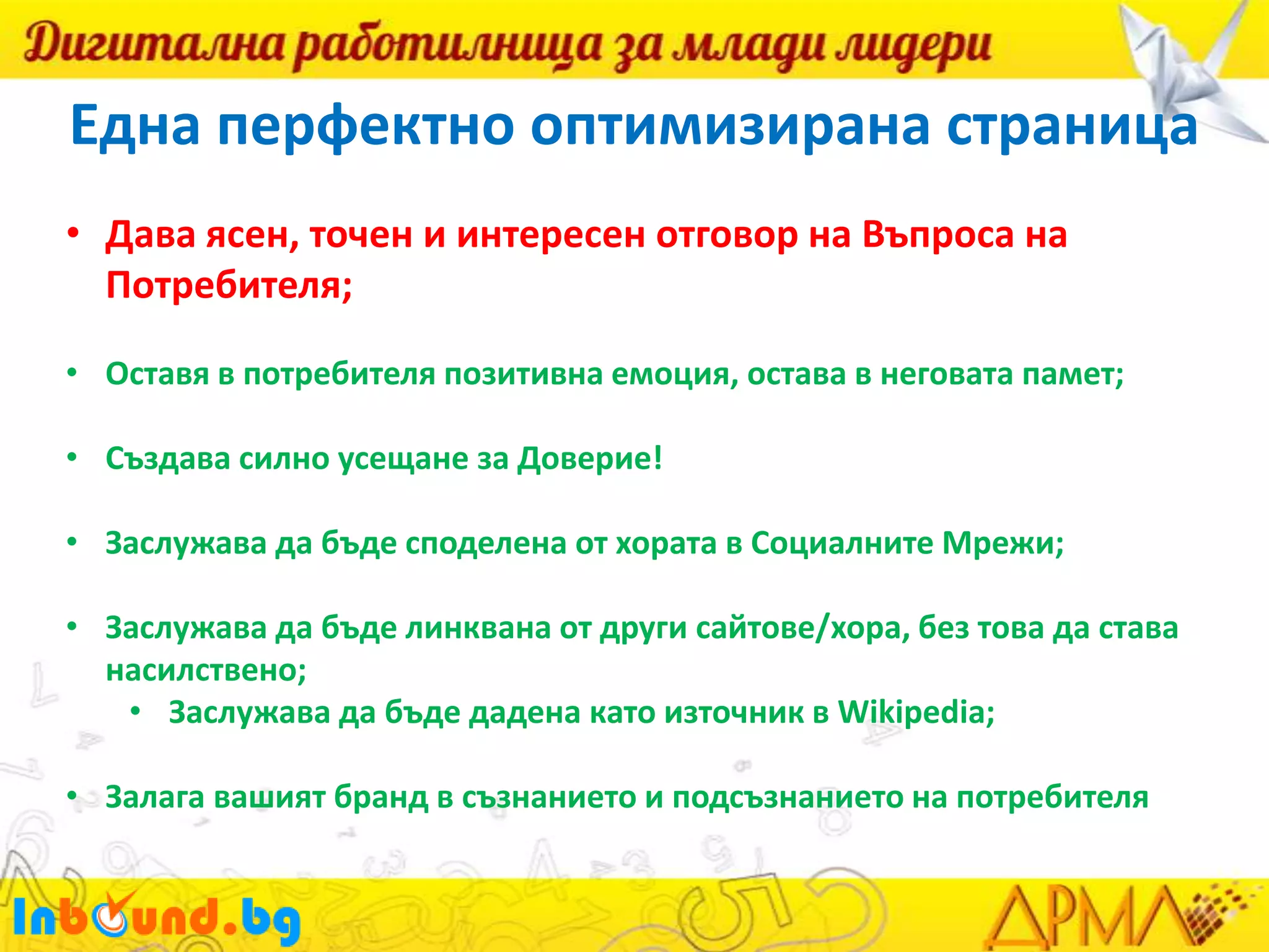 Една перфектно оптимизирана страница
• Дава ясен, точен и интересен отговор на Въпроса на
Потребителя;
• Оставя в потребителя позитивна емоция, остава в неговата памет;
• Създава силно усещане за Доверие!

• Заслужава да бъде споделена от хората в Социалните Мрежи;
• Заслужава да бъде линквана от други сайтове/хора, без това да става
насилствено;
• Заслужава да бъде дадена като източник в Wikipedia;
• Залага вашият бранд в съзнанието и подсъзнанието на потребителя

 
