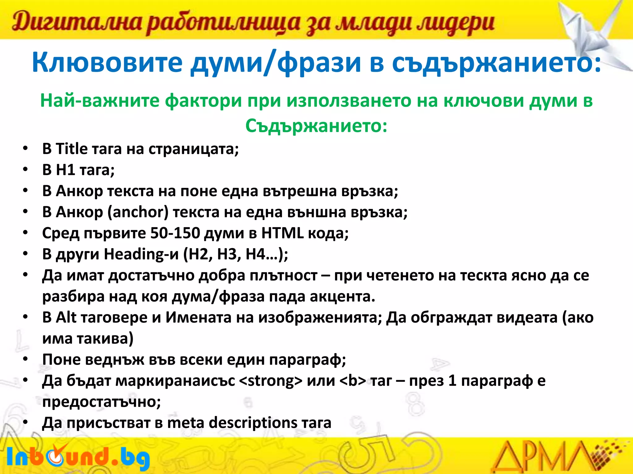Клювовите думи/фрази в съдържанието:
Най-важните фактори при използването на ключови думи в
Съдържанието:
•
•
•
•
•
•
•
•

•
•
•

В Title тага на страницата;
В H1 тага;
В Анкор текста на поне една вътрешна връзка;
В Анкор (anchor) текста на една външна връзка;
Сред първите 50-150 думи в HTML кода;
В други Heading-и (H2, H3, H4…);
Да имат достатъчно добра плътност – при четенето на тескта ясно да се
разбира над коя дума/фраза пада акцента.
В Alt таговере и Имената на изображенията; Да обграждат видеата (ако
има такива)
Поне веднъж във всеки един параграф;
Да бъдат маркиранаисъс <strong> или <b> таг – през 1 параграф е
предостатъчно;
Да присъстват в meta descriptions тага

 