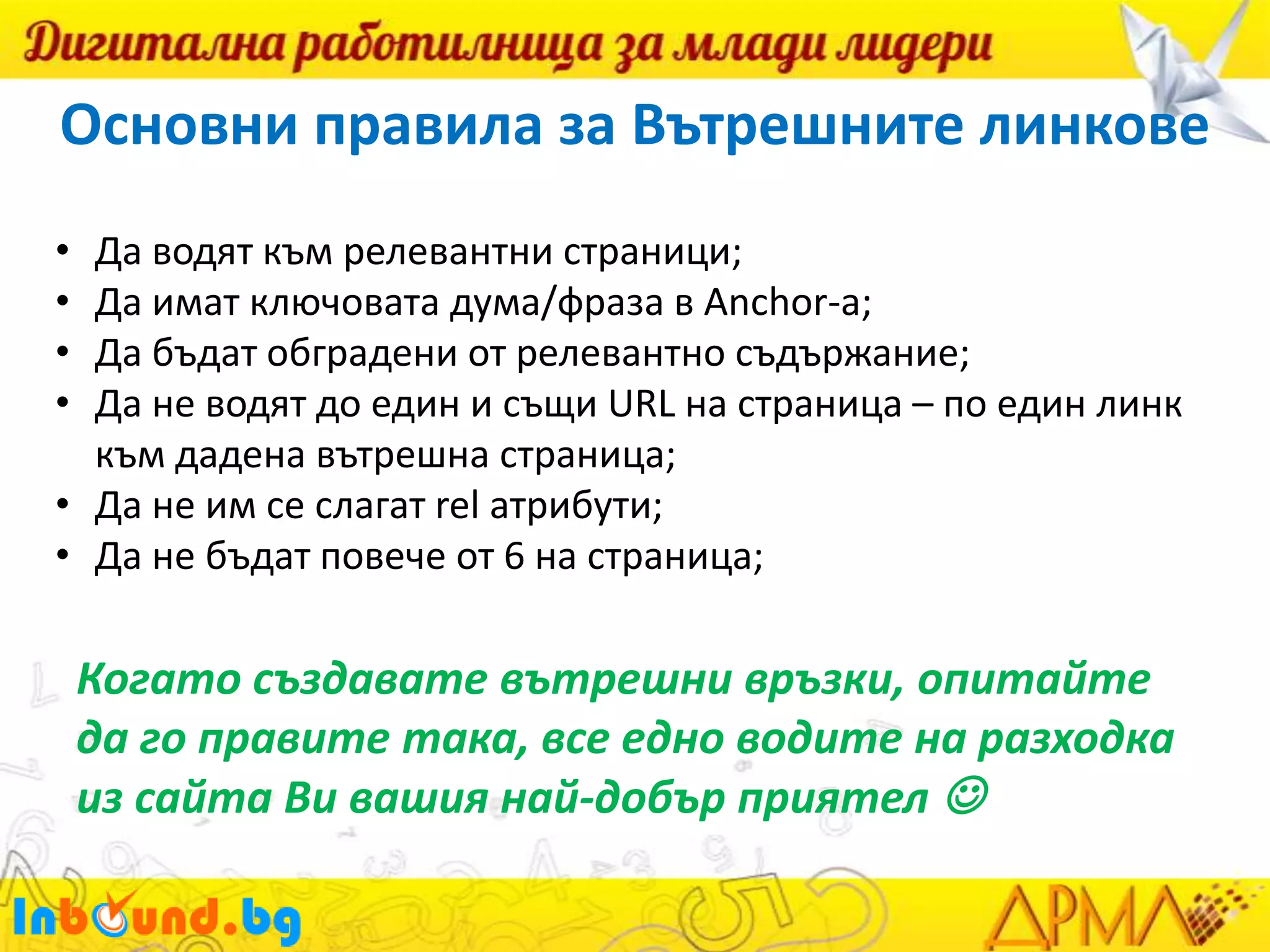 Основни правила за Вътрешните линкове
•
•
•
•

Да водят към релевантни страници;
Да имат ключовата дума/фраза в Anchor-а;
Да бъдат обградени от релевантно съдържание;
Да не водят до един и същи URL на страница – по един линк
към дадена вътрешна страница;
• Да не им се слагат rel атрибути;
• Да не бъдат повече от 6 на страница;

Когато създавате вътрешни връзки, опитайте
да го правите така, все едно водите на разходка
из сайта Ви вашия най-добър приятел 

 