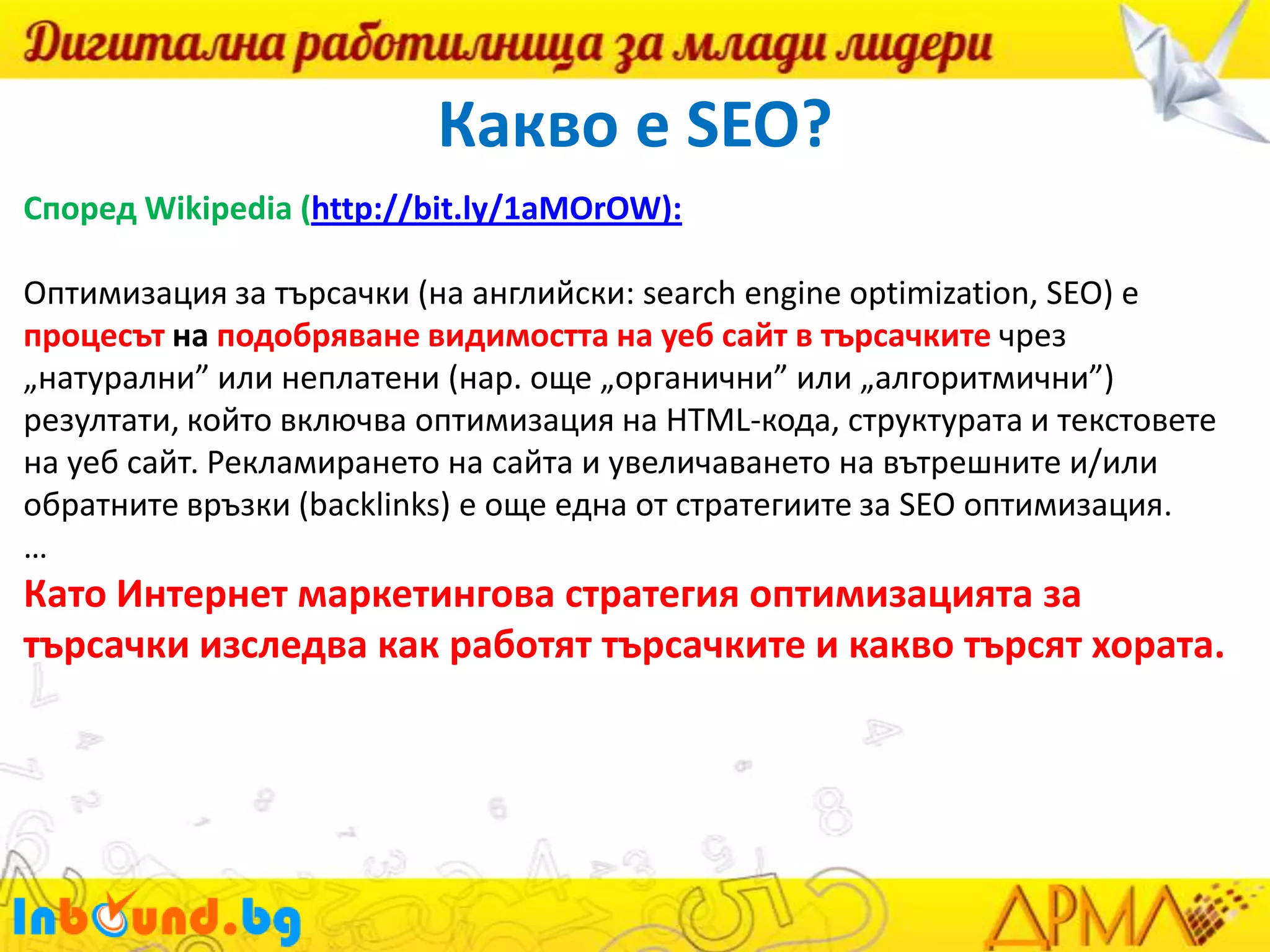 Какво е SEO?
Според Wikipedia (http://bit.ly/1aMOrOW):
Оптимизация за търсачки (на английски: search engine optimization, SEO) е
процесът на подобряване видимостта на уеб сайт в търсачките чрез
„натурални” или неплатени (нар. още „органични” или „алгоритмични”)
резултати, който включва оптимизация на HTML-кода, структурата и текстовете
на уеб сайт. Рекламирането на сайта и увеличаването на вътрешните и/или
обратните връзки (backlinks) е още една от стратегиите за SEO оптимизация.
…

Като Интернет маркетингова стратегия оптимизацията за
търсачки изследва как работят търсачките и какво търсят хората.

 
