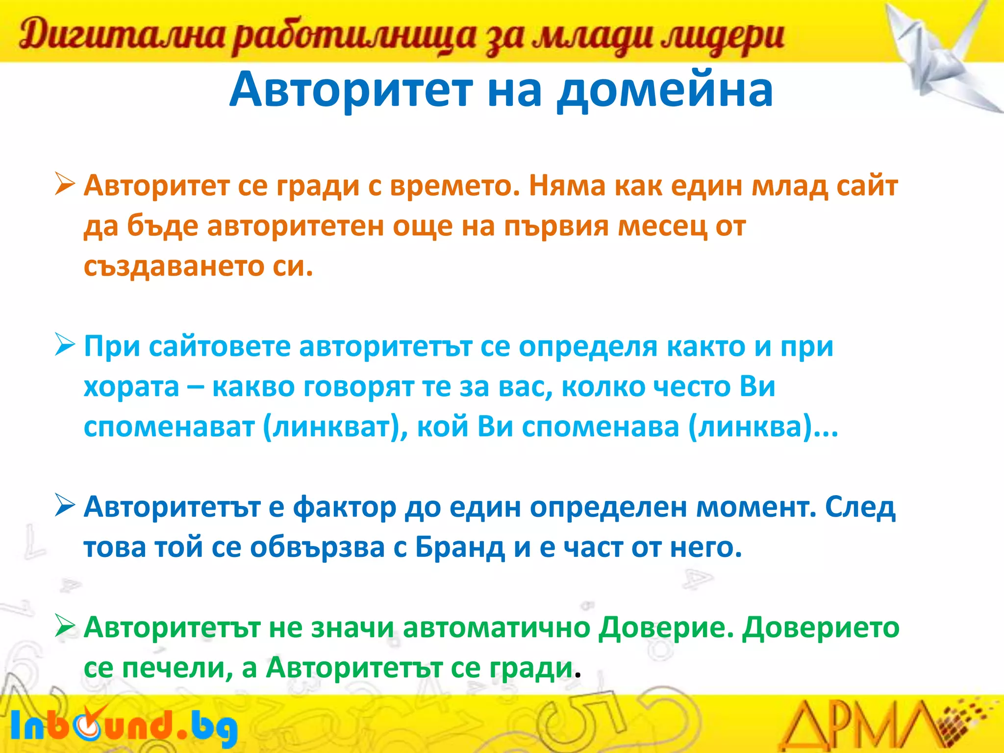 Авторитет на домейна
 Авторитет се гради с времето. Няма как един млад сайт
да бъде авторитетен още на първия месец от
създаването си.
 При сайтовете авторитетът се определя както и при
хората – какво говорят те за вас, колко често Ви
споменават (линкват), кой Ви споменава (линква)...
 Авторитетът е фактор до един определен момент. След
това той се обвързва с Бранд и е част от него.
 Авторитетът не значи автоматично Доверие. Доверието
се печели, а Авторитетът се гради.

 
