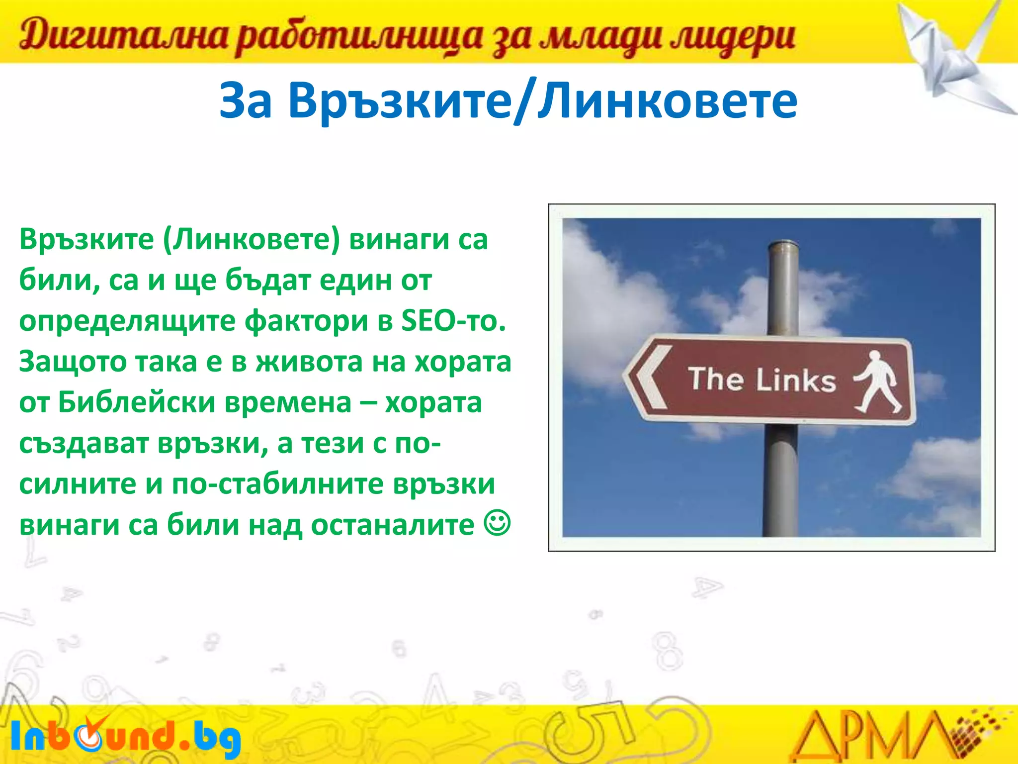 За Връзките/Линковете
Връзките (Линковете) винаги са
били, са и ще бъдат един от
определящите фактори в SEO-то.
Защото така е в живота на хората
от Библейски времена – хората
създават връзки, а тези с посилните и по-стабилните връзки
винаги са били над останалите 

 