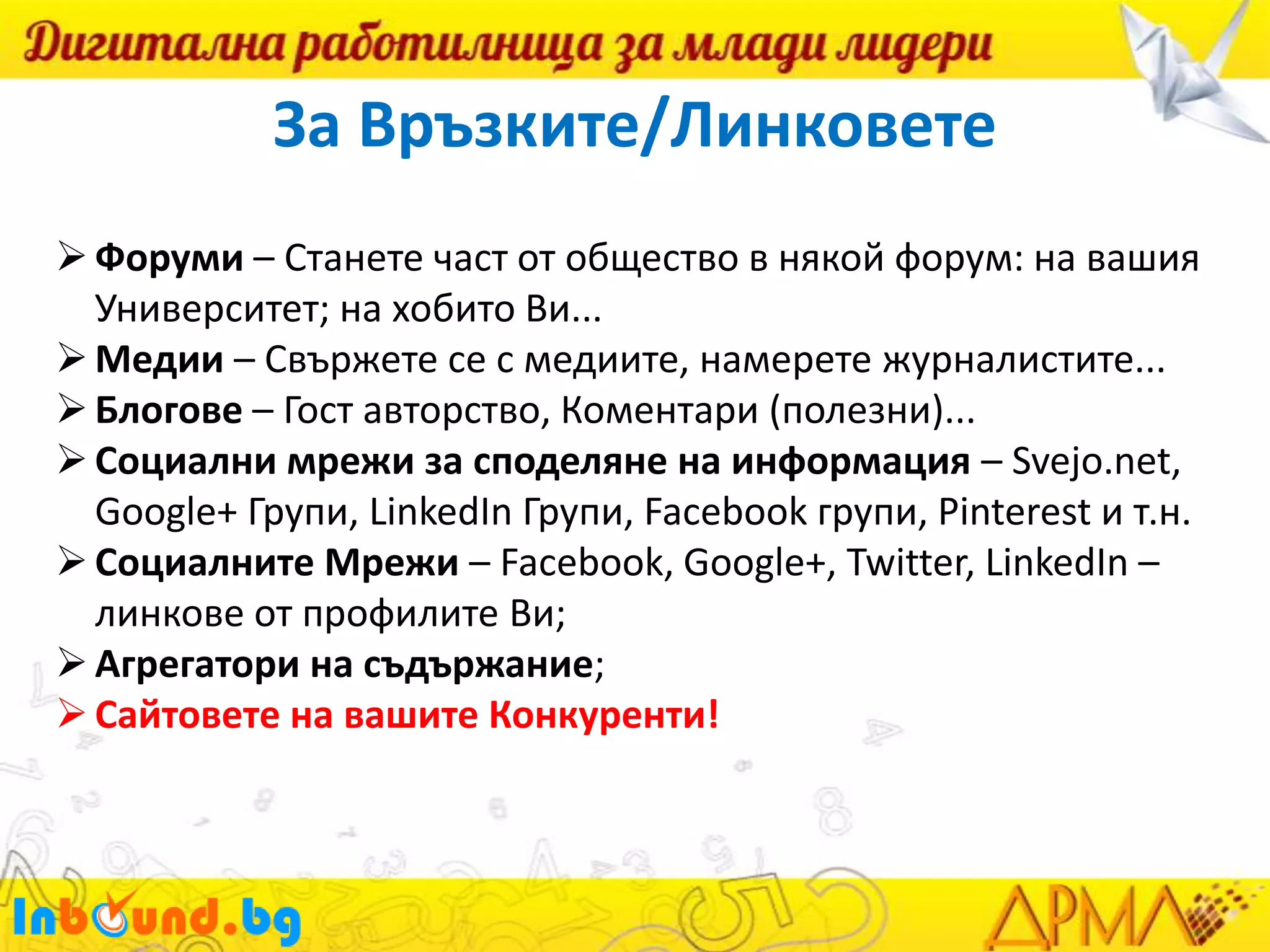За Връзките/Линковете
 Форуми – Станете част от общество в някой форум: на вашия
Университет; на хобито Ви...
 Медии – Свържете се с медиите, намерете журналистите...
 Блогове – Гост авторство, Коментари (полезни)...
 Социални мрежи за споделяне на информация – Svejo.net,
Google+ Групи, LinkedIn Групи, Facebook групи, Pinterest и т.н.
 Социалните Мрежи – Facebook, Google+, Twitter, LinkedIn –
линкове от профилите Ви;
 Агрегатори на съдържание;
 Сайтовете на вашите Конкуренти!

 