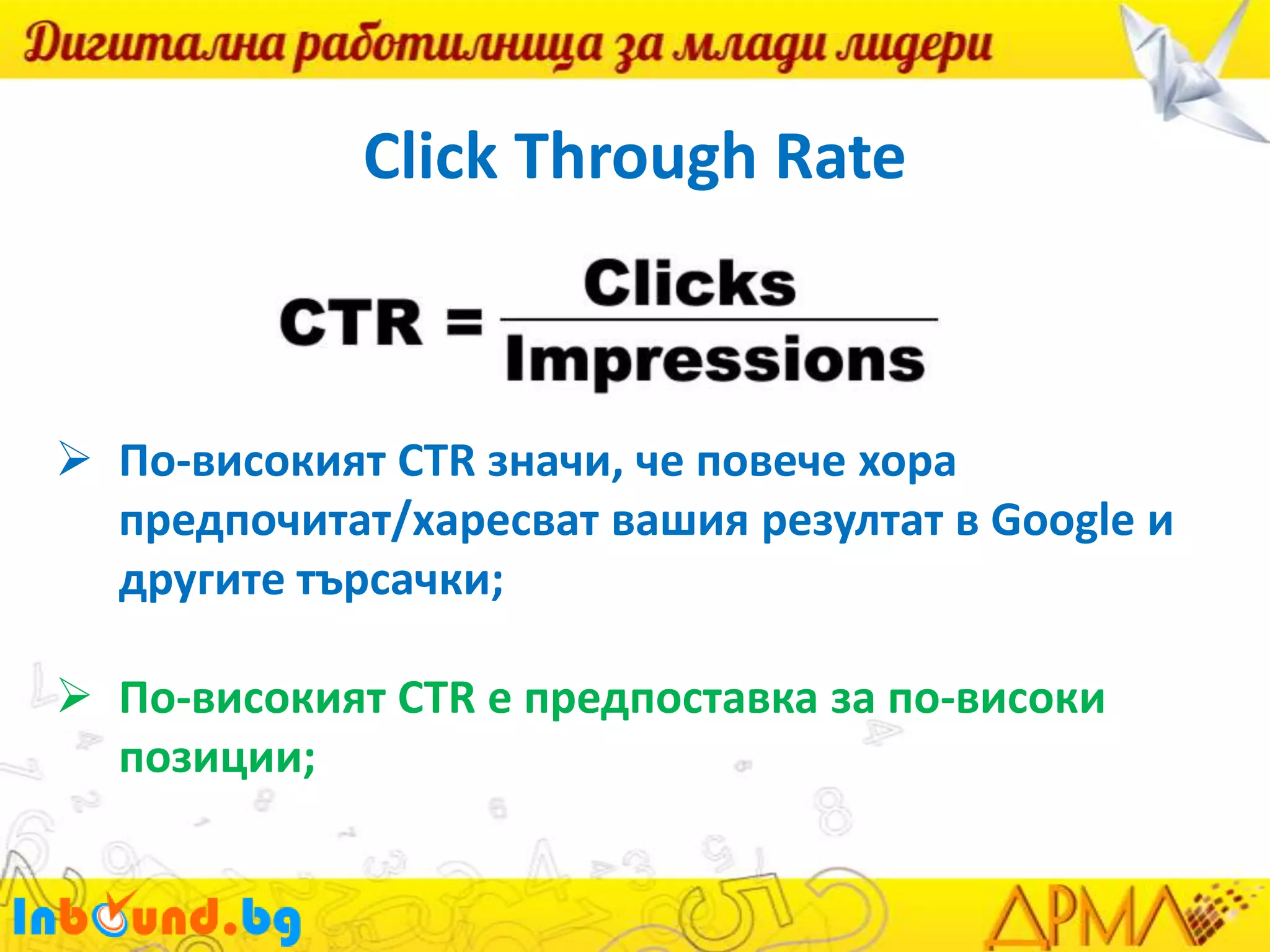 Click Through Rate

 По-високият CTR значи, че повече хора
предпочитат/харесват вашия резултат в Google и
другите търсачки;
 По-високият CTR е предпоставка за по-високи
позиции;

 