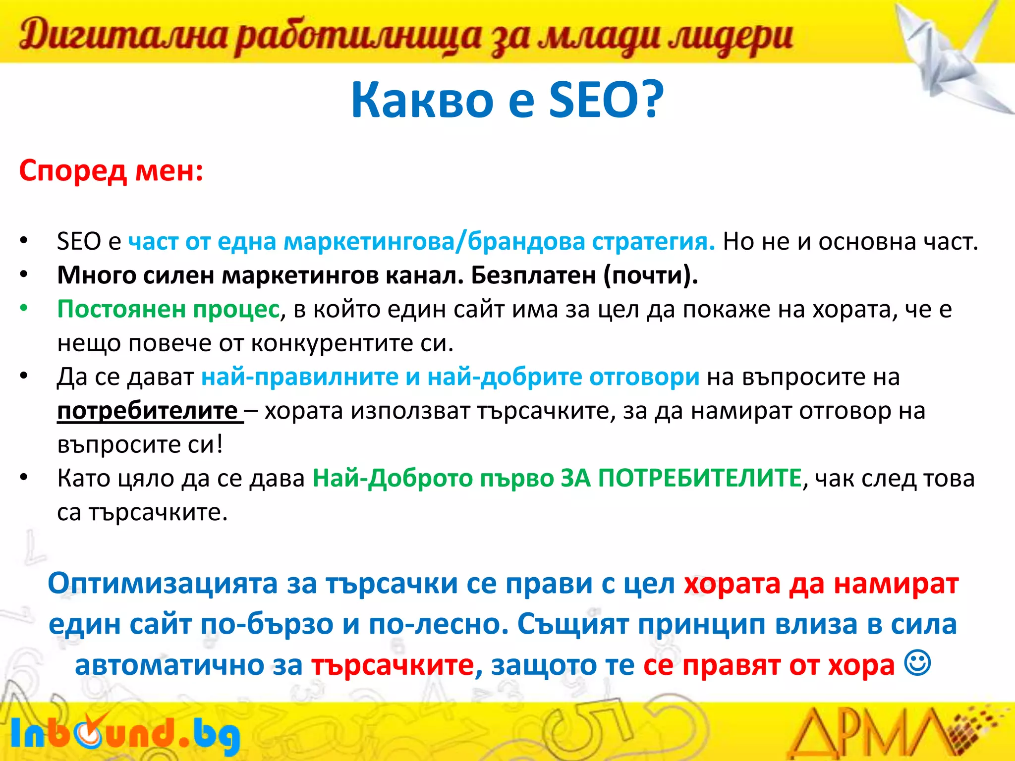 Какво е SEO?
Според мен:
• SEO е част от една маркетингова/брандова стратегия. Но не и основна част.
• Много силен маркетингов канал. Безплатен (почти).
• Постоянен процес, в който един сайт има за цел да покаже на хората, че е
нещо повече от конкурентите си.
• Да се дават най-правилните и най-добрите отговори на въпросите на
потребителите – хората използват търсачките, за да намират отговор на
въпросите си!
• Като цяло да се дава Най-Доброто първо ЗА ПОТРЕБИТЕЛИТЕ, чак след това
са търсачките.

Оптимизацията за търсачки се прави с цел хората да намират
един сайт по-бързо и по-лесно. Същият принцип влиза в сила
автоматично за търсачките, защото те се правят от хора 

 