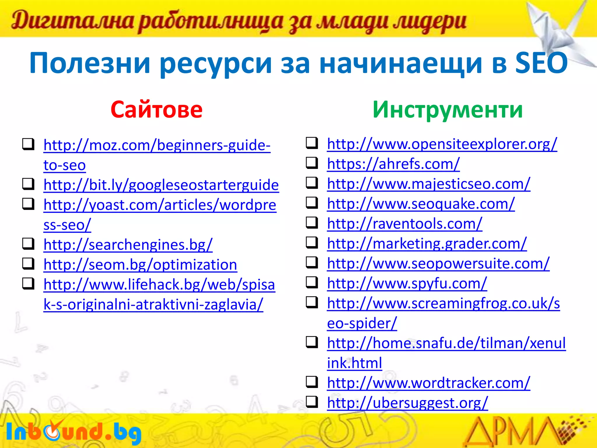 Полезни ресурси за начинаещи в SEO
Сайтове
 http://moz.com/beginners-guideto-seo
 http://bit.ly/googleseostarterguide
 http://yoast.com/articles/wordpre
ss-seo/
 http://searchengines.bg/
 http://seom.bg/optimization
 http://www.lifehack.bg/web/spisa
k-s-originalni-atraktivni-zaglavia/

Инструменти










http://www.opensiteexplorer.org/
https://ahrefs.com/
http://www.majesticseo.com/
http://www.seoquake.com/
http://raventools.com/
http://marketing.grader.com/
http://www.seopowersuite.com/
http://www.spyfu.com/
http://www.screamingfrog.co.uk/s
eo-spider/
 http://home.snafu.de/tilman/xenul
ink.html
 http://www.wordtracker.com/
 http://ubersuggest.org/

 