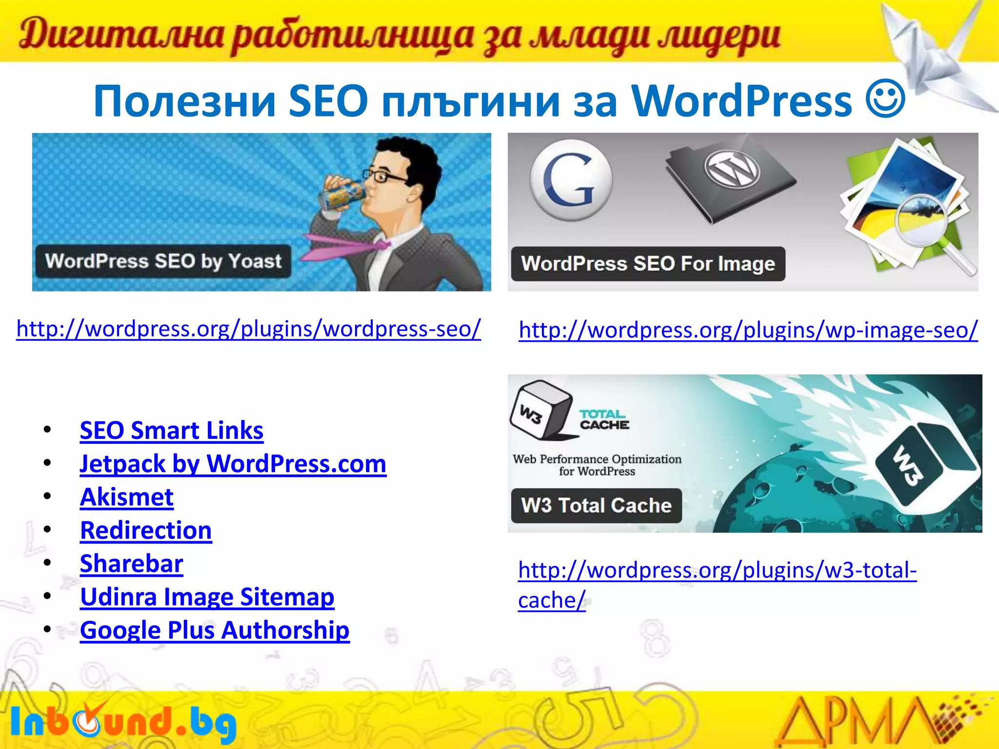 Полезни SEO плъгини за WordPress 

http://wordpress.org/plugins/wordpress-seo/

•
•
•
•
•
•
•

SEO Smart Links
Jetpack by WordPress.com
Akismet
Redirection
Sharebar
Udinra Image Sitemap
Google Plus Authorship

http://wordpress.org/plugins/wp-image-seo/

http://wordpress.org/plugins/w3-totalcache/

 