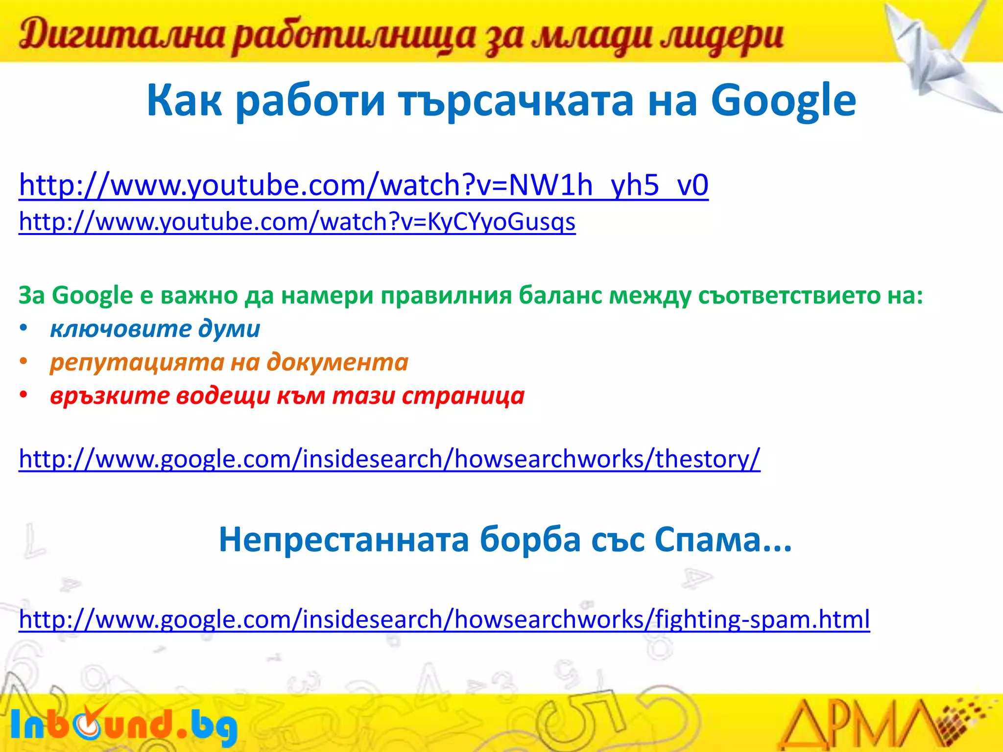Как работи търсачката на Google
http://www.youtube.com/watch?v=NW1h_yh5_v0
http://www.youtube.com/watch?v=KyCYyoGusqs
За Google е важно да намери правилния баланс между съответствието на:
• ключовите думи
• репутацията на документа
• връзките водещи към тази страница
http://www.google.com/insidesearch/howsearchworks/thestory/

Непрестанната борба със Спама...
http://www.google.com/insidesearch/howsearchworks/fighting-spam.html

 