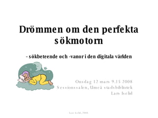 Drömmen om den perfekta sökmotorn   - sökbeteende och -vanor i den digitala världen Onsdag 12 mars 9.15 2008 Sessionssalen, Umeå stadsbibliotek Lars Iselid Lars Iselid, 2008. 