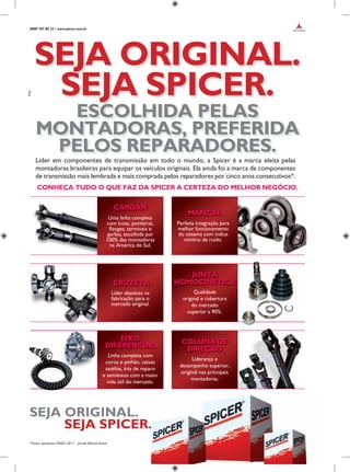0800 707 80 22 • www.spicer.com.br
Líder em componentes de transmissão em todo o mundo, a Spicer é a marca eleita pelas
montadoras brasileiras para equipar os veículos originais. Ela ainda foi a marca de componentes
de transmissão mais lembrada e mais comprada pelos reparadores por cinco anos consecutivos*.
CONHEÇA TUDO O QUE FAZ DA SPICER A CERTEZA DO MELHOR NEGÓCIO.
SEJA ORIGINAL.
SEJA SPICER.
ESCOLHIDA PELAS
MONTADORAS, PREFERIDA
PELOS REPARADORES.
*Fonte: pesquisa CINAU 2011 - Jornal Oficina Brasil.
SEJA ORIGINAL.
SEJA SPICER.
Uma linha completa
com luvas, ponteiras,
flanges, terminais e
garfos, escolhida por
100% das montadoras
na América do Sul.
Perfeita integração para
melhor funcionamento
do sistema com índice
mínimo de ruído.
MANCAL
Líder absoluta na
fabricação para o
mercado original.
CRUZETA
Qualidade
original e cobertura
do mercado
superior a 90%.
Liderança e
desempenho superior,
original nas principais
montadoras.
JUNTA
HOMOCINÉTICA
COLUNA DE
DIREÇÃO
Linha completa com
coroa e pinhão, caixas
satélite, kits de reparo
e semieixos com a maior
vida útil do mercado.
EIXO
DIFERENCIAL
CARDAN
 