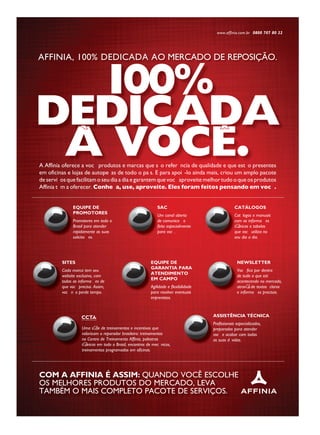 AFFINIA, 100% DEDICADA AO MERCADO DE REPOSIÇÃO.
100%
DEDICADA
A VOCE.` ˆ
A Affinia oferece a voc• produtos e marcas que s‹ o refer• ncia de qualidade e que est‹ o presentes
em oficinas e lojas de autope• as de todo o pa’ s. E para apoi‡ -lo ainda mais, criou um amplo pacote
de servi• os que facilitam o seu dia a dia e garantem que voc• aproveite melhor tudo o que os produtos
Affinia t• m a oferecer. Conhe• a, use, aproveite. Eles foram feitos pensando em voc• .
Com a affinia é assim: quANDO vOCê ESCOlhE
OS MElhORES PRODutOS DO MERCADO, lEvA
tAMbéM O MAIS COMPlEtO PACOtE DE SERvIÇOS.
www.affinia.com.br 0800 707 80 22
Uma sŽ rie de treinamentos e incentivos que
valorizam o reparador brasileiro: treinamentos
no Centro de Treinamento Affinia, palestras
tŽ cnicas em todo o Brasil, encontros de mec‰ nicos,
treinamentos programados em oficinas.
Uma sŽ rie de treinamentos e incentivos que
valorizam o reparador brasileiro: treinamentos
no Centro de Treinamento Affinia, palestras
tŽ cnicas em todo o Brasil, encontros de mec‰ nicos,
assisTÊnCia TéCniCa
Profissionais especializados,
preparados para atender
voc• e acabar com todas
as suas dœ vidas.
assis
Profissionais especializados,
preparados para atender
voc• e acabar com todas
as suas dœ vidas.
EQUiPE DE
GaRanTia PaRa
aTEnDimEnTo
Em CamPo
Agilidade e flexibilidade
para resolver eventuais
imprevistos.
EQU
G
a
E
Agilidade e flexibilidade
para resolver eventuais
siTEs
Cada marca tem seu
website exclusivo, com
todas as informa• › es de
que voc• precisa. Assim,
voc• n‹ o perde tempo.
si
Cada marca tem seu
website exclusivo, com
todas as informa• › es de
que voc• precisa. Assim,
voc• n‹ o perde tempo.
nEWsLETTER
Voc• fica por dentro
de tudo o que est‡
acontecendo no mercado,
atravŽ s de textos claros
e informa• › es precisas.
n
Voc• fica por dentro
de tudo o que est‡
acontecendo no mercado,
atravŽ s de textos
e informa• › es precisas.
CaTÁLoGos
Cat‡ logos e manuais
com as informa• › es
tŽ cnicas e tabelas
que voc• utiliza no
seu dia a dia.
C
Cat‡ logos e manuais
com as informa• › es
tŽ cnicas e tabelas
que voc• utiliza no
seu dia a dia.
saC
Um canal aberto
de comunica• ‹ o
feito especialmente
para voc• .
sa
Um canal aberto
de comunica• ‹ o
feito especialmente
para voc• .
EQUiPE DE
PRomoToREs
Promotores em todo o
Brasil para atender
rapidamente as suas
solicita• › es.
EQU
PR
Promotores em todo o
Brasil para atender
rapidamente as suas
solicita• › es.
 