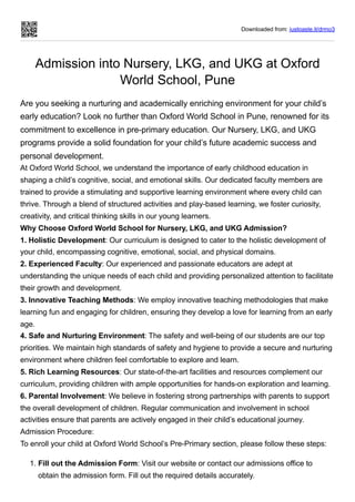 Downloaded from: justpaste.it/drmo3
Admission into Nursery, LKG, and UKG at Oxford
World School, Pune
Are you seeking a nurturing and academically enriching environment for your child’s
early education? Look no further than Oxford World School in Pune, renowned for its
commitment to excellence in pre-primary education. Our Nursery, LKG, and UKG
programs provide a solid foundation for your child’s future academic success and
personal development.
At Oxford World School, we understand the importance of early childhood education in
shaping a child’s cognitive, social, and emotional skills. Our dedicated faculty members are
trained to provide a stimulating and supportive learning environment where every child can
thrive. Through a blend of structured activities and play-based learning, we foster curiosity,
creativity, and critical thinking skills in our young learners.
Why Choose Oxford World School for Nursery, LKG, and UKG Admission?
1. Holistic Development: Our curriculum is designed to cater to the holistic development of
your child, encompassing cognitive, emotional, social, and physical domains.
2. Experienced Faculty: Our experienced and passionate educators are adept at
understanding the unique needs of each child and providing personalized attention to facilitate
their growth and development.
3. Innovative Teaching Methods: We employ innovative teaching methodologies that make
learning fun and engaging for children, ensuring they develop a love for learning from an early
age.
4. Safe and Nurturing Environment: The safety and well-being of our students are our top
priorities. We maintain high standards of safety and hygiene to provide a secure and nurturing
environment where children feel comfortable to explore and learn.
5. Rich Learning Resources: Our state-of-the-art facilities and resources complement our
curriculum, providing children with ample opportunities for hands-on exploration and learning.
6. Parental Involvement: We believe in fostering strong partnerships with parents to support
the overall development of children. Regular communication and involvement in school
activities ensure that parents are actively engaged in their child’s educational journey.
Admission Procedure:
To enroll your child at Oxford World School’s Pre-Primary section, please follow these steps:
1. Fill out the Admission Form: Visit our website or contact our admissions office to
obtain the admission form. Fill out the required details accurately.
 