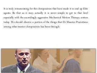It is truly remunerating for the chiropractors that have made it to end up Elite
agents. Be that as it may, actually it is never simple to get to that level
especially with the exceedingly aggressive Mechanical Motion Therapy centers
today. We should observe a portion of the things that Dr Maurice Pisciottano
among other master chiropractors has been through.
 