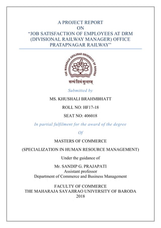 A PROJECT REPORT
ON
“JOB SATISFACTION OF EMPLOYEES AT DRM
(DIVISIONAL RAILWAY MANAGER) OFFICE
PRATAPNAGAR RAILWAY”
Submitted by
MS. KHUSHALI BRAHMBHATT
ROLL NO: HF17-18
SEAT NO: 406018
In partial fulfilment for the award of the degree
Of
MASTERS OF COMMERCE
(SPECIALIZATION IN HUMAN RESOURCE MANAGEMENT)
Under the guidance of
Mr. SANDIP G. PRAJAPATI
Assistant professor
Department of Commerce and Business Management
FACULTY OF COMMERCE
THE MAHARAJA SAYAJIRAO UNIVERSITY OF BARODA
2018
 