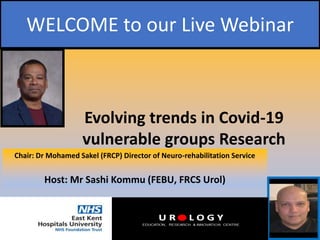 Evolving trends in Covid-19
vulnerable groups Research
WELCOME to our Live Webinar
Chair: Dr Mohamed Sakel (FRCP) Director of Neuro-rehabilitation Service
Host: Mr Sashi Kommu (FEBU, FRCS Urol)
 