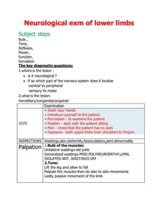 Neurological exm of lower limbs
Subject steps
Bulk ,
Tone,
Reflexes,
Power,
function,
Sensation
The key diagnostic questions:
1.where is the lesion :
 is it neurological ?
 if so which part of the nervous system does it localize
-central Vs peripheral
-sensory Vs motor
2.what is the lesion:
Hereditary/congenital/acquired
Examination
WIPE
• Wash your hands
• Introduce yourself to the patient
• Permission - to examine the patient
• Position - start with the patient sitting
• Pain - check that the patient has no pain
• Exposure - both upper limbs from shoulders to fingers
INSPECTIONS Wastings,skin,deformity,fasciculations,joint abnormality
Palpation 1.Bulk of the muscles:
Unilateral wastings-old polio
Generalized wastings-MND,POLYNEUROPATHY,LMNL
ISOLATED ANT. WASTINGS-DM
2.Tone:
Lift the leg and allow to fall
Palpate the muscles then do side to side movements
Lastly passive movement of the limb
 