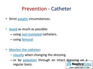 Prevention - Catheter
• Strict aseptic circumstances.
• Avoid as much as possible:
– using non-tunneled catheters.
– using femoral
• Monitor the catheter:
– visually when changing the dressing
– or by palpation through an intact dressing on a
regular basis.
 